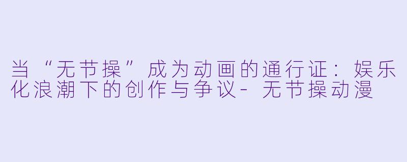 当“无节操”成为动画的通行证：娱乐化浪潮下的创作与争议-无节操动漫