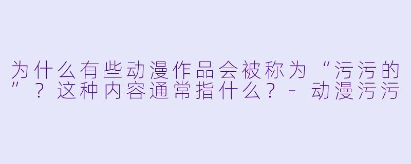为什么有些动漫作品会被称为“污污的”？这种内容通常指什么？-动漫污污