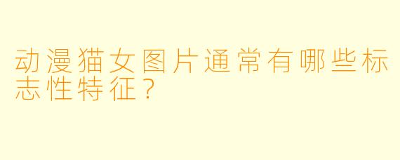 动漫猫女图片通常有哪些标志性特征？