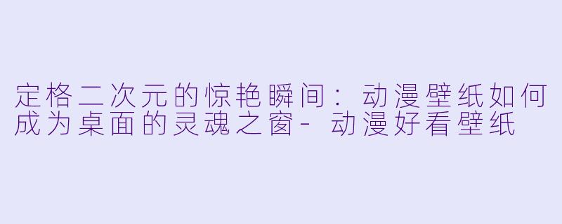 定格二次元的惊艳瞬间：动漫壁纸如何成为桌面的灵魂之窗-动漫好看壁纸