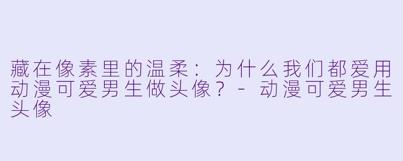 藏在像素里的温柔：为什么我们都爱用动漫可爱男生做头像？-动漫可爱男生头像