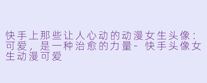 快手上那些让人心动的动漫女生头像：可爱，是一种治愈的力量-快手头像女生动漫可爱