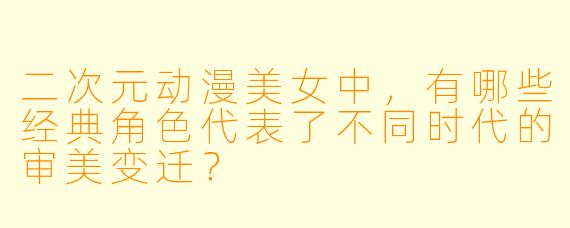 二次元动漫美女中，有哪些经典角色代表了不同时代的审美变迁？