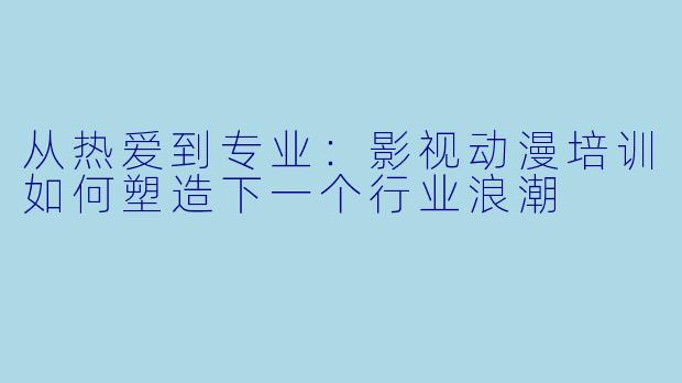 从热爱到专业：影视动漫培训如何塑造下一个行业浪潮