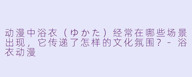 动漫中浴衣（ゆかた）经常在哪些场景出现，它传递了怎样的文化氛围？-浴衣动漫