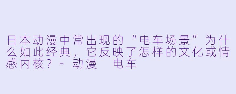 日本动漫中常出现的“电车场景”为什么如此经典，它反映了怎样的文化或情感内核？