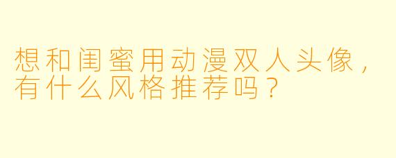 想和闺蜜用动漫双人头像，有什么风格推荐吗？