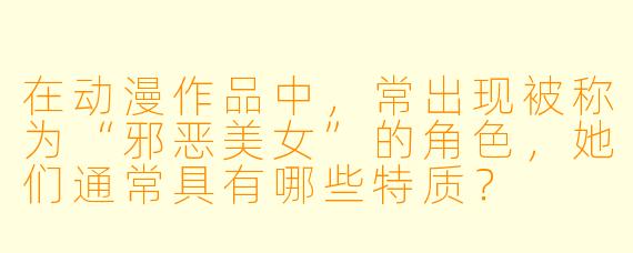 在动漫作品中，常出现被称为“邪恶美女”的角色，她们通常具有哪些特质？