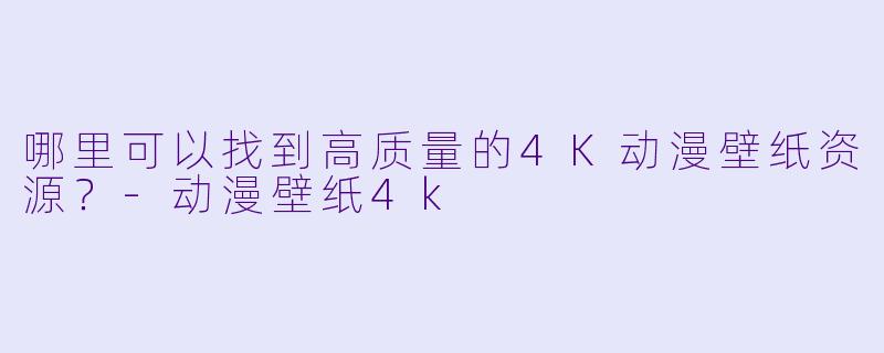 哪里可以找到高质量的4K动漫壁纸资源？-动漫壁纸4k