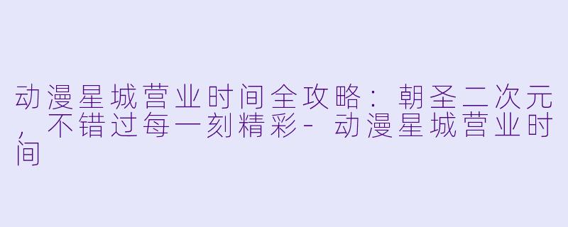 动漫星城营业时间全攻略：朝圣二次元，不错过每一刻精彩-动漫星城营业时间