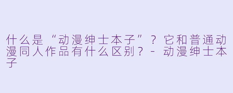 什么是“动漫绅士本子”？它和普通动漫同人作品有什么区别？-动漫绅士本子