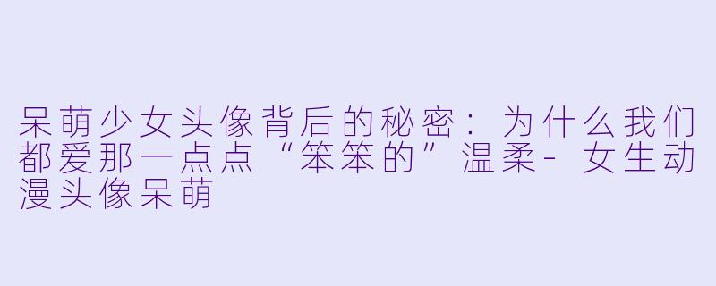 呆萌少女头像背后的秘密：为什么我们都爱那一点点“笨笨的”温柔-女生动漫头像呆萌