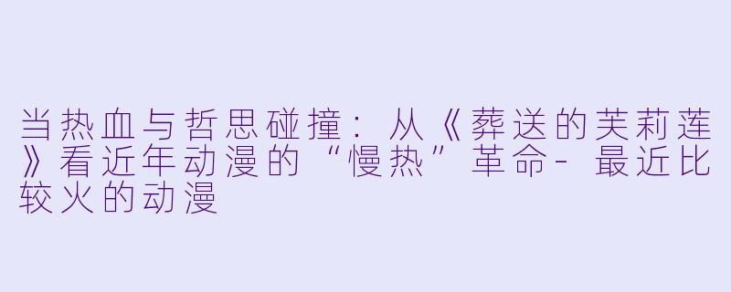 当热血与哲思碰撞：从《葬送的芙莉莲》看近年动漫的“慢热”革命-最近比较火的动漫