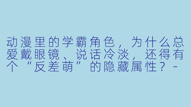 动漫里的学霸角色，为什么总爱戴眼镜、说话冷淡，还得有个“反差萌”的隐藏属性？-动漫学霸