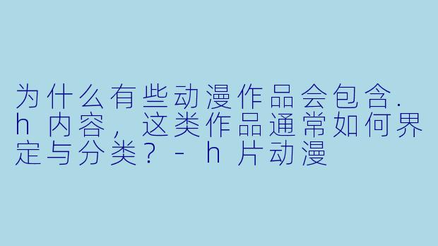 为什么有些动漫作品会包含.h内容，这类作品通常如何界定与分类？-h片动漫