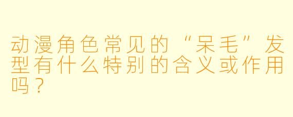 动漫角色常见的“呆毛”发型有什么特别的含义或作用吗？