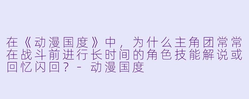 在《动漫国度》中，为什么主角团常常在战斗前进行长时间的角色技能解说或回忆闪回？-动漫国度