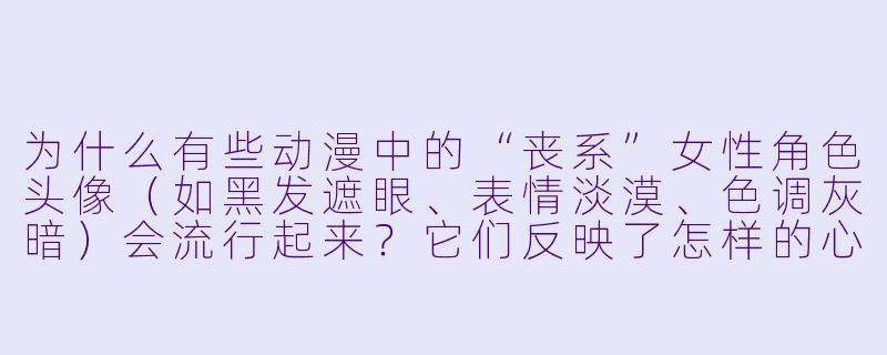 为什么有些动漫中的“丧系”女性角色头像（如黑发遮眼、表情淡漠、色调灰暗）会流行起来？它们反映了怎样的心理或审美？-动漫女头丧