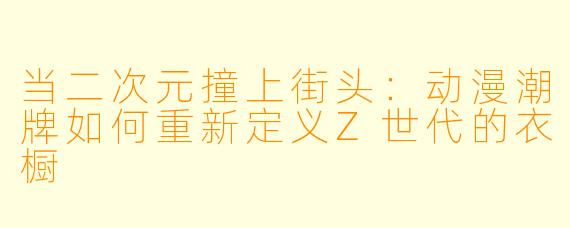 当二次元撞上街头：动漫潮牌如何重新定义Z世代的衣橱