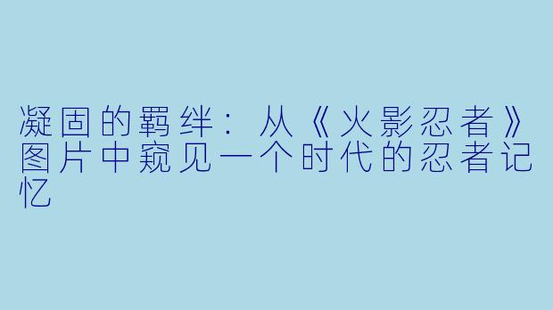 凝固的羁绊：从《火影忍者》图片中窥见一个时代的忍者记忆