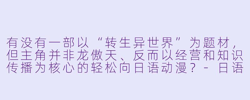 有没有一部以“转生异世界”为题材，但主角并非龙傲天、反而以经营和知识传播为核心的轻松向日语动漫？-日语动漫名字