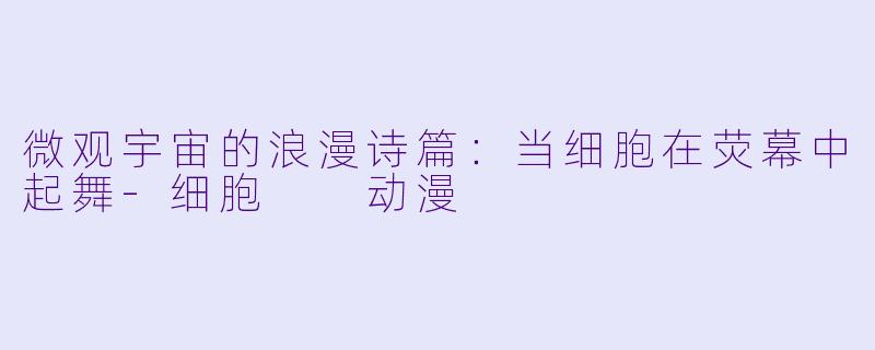 微观宇宙的浪漫诗篇：当细胞在荧幕中起舞-细胞  动漫