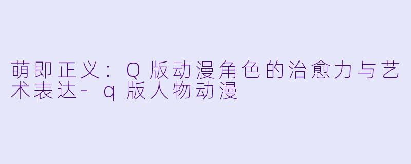 萌即正义：Q版动漫角色的治愈力与艺术表达-q版人物动漫