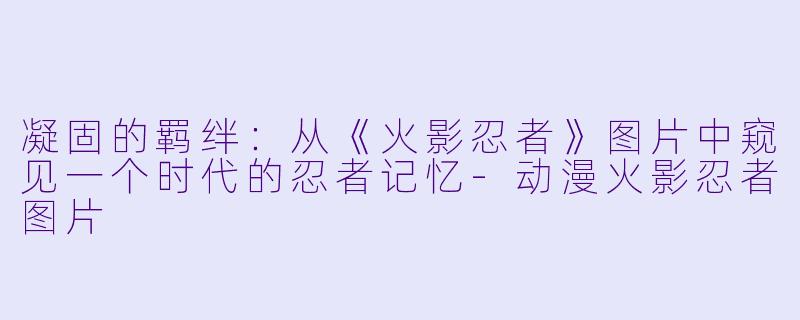 凝固的羁绊：从《火影忍者》图片中窥见一个时代的忍者记忆-动漫火影忍者图片