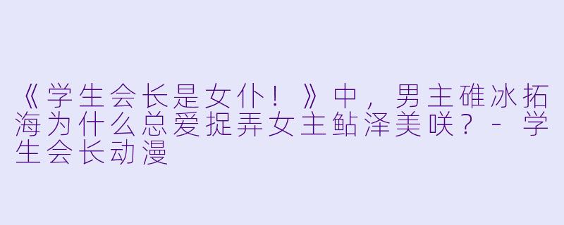 《学生会长是女仆！》中，男主碓冰拓海为什么总爱捉弄女主鲇泽美咲？-学生会长动漫