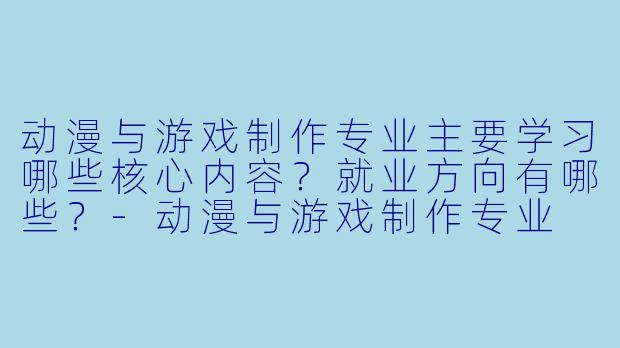 动漫与游戏制作专业主要学习哪些核心内容?就业方向有哪些?-动漫与游戏制作专业