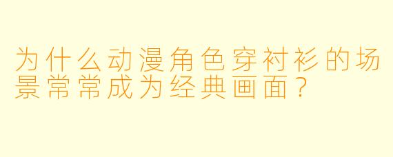 为什么动漫角色穿衬衫的场景常常成为经典画面?