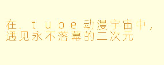 在.tube动漫宇宙中，遇见永不落幕的二次元