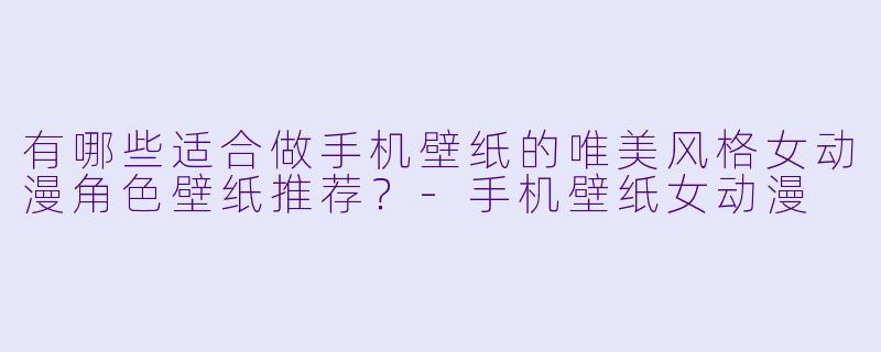 有哪些适合做手机壁纸的唯美风格女动漫角色壁纸推荐?-手机壁纸女动漫