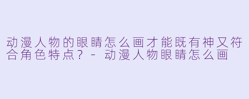 动漫人物的眼睛怎么画才能既有神又符合角色特点?-动漫人物眼睛怎么画