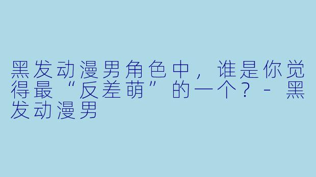 黑发动漫男角色中，谁是你觉得最“反差萌”的一个？-黑发动漫男