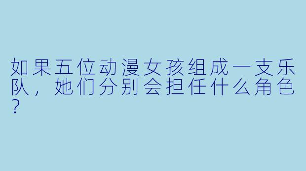 如果五位动漫女孩组成一支乐队，她们分别会担任什么角色？