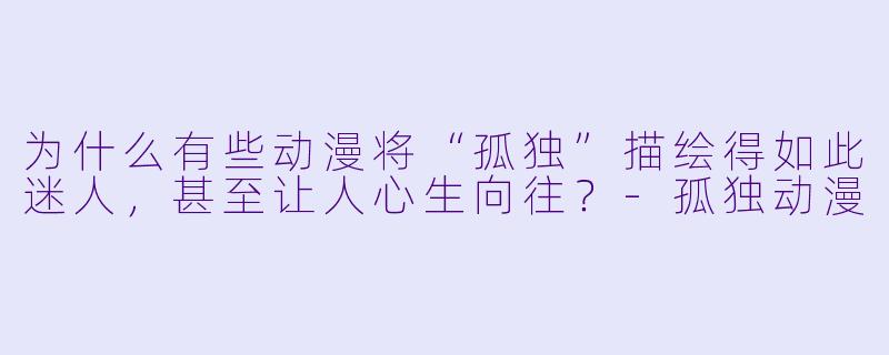 为什么有些动漫将“孤独”描绘得如此迷人，甚至让人心生向往？-孤独动漫