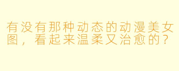 有没有那种动态的动漫美女图，看起来温柔又治愈的？