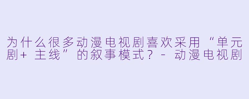 为什么很多动漫电视剧喜欢采用“单元剧+主线”的叙事模式？-动漫电视剧