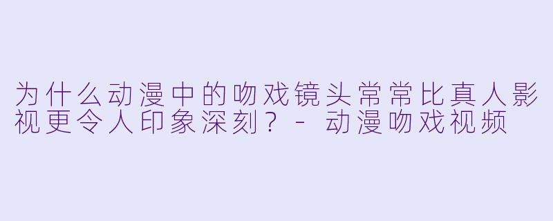 为什么动漫中的吻戏镜头常常比真人影视更令人印象深刻？-动漫吻戏视频