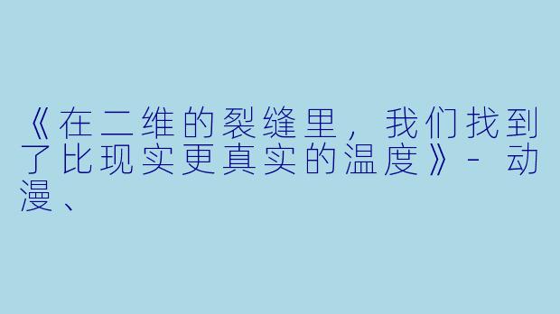 《在二维的裂缝里，我们找到了比现实更真实的温度》-动漫、