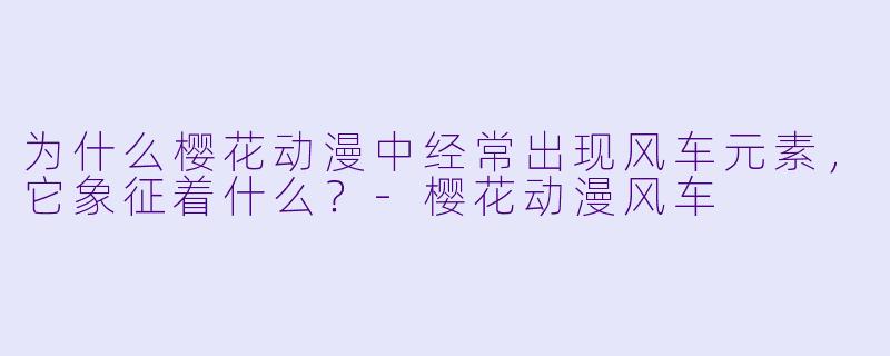 为什么樱花动漫中经常出现风车元素，它象征着什么？-樱花动漫风车