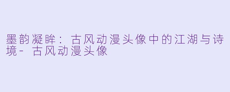 墨韵凝眸：古风动漫头像中的江湖与诗境-古风动漫头像