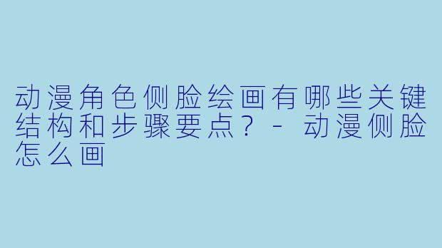 动漫角色侧脸绘画有哪些关键结构和步骤要点?-动漫侧脸怎么画