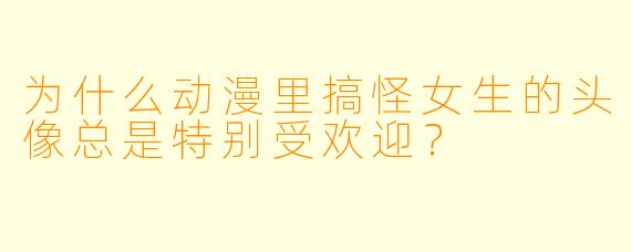 为什么动漫里搞怪女生的头像总是特别受欢迎？