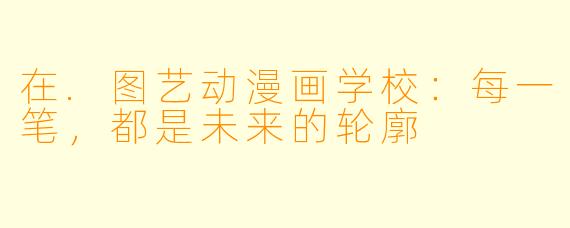 在.图艺动漫画学校：每一笔，都是未来的轮廓