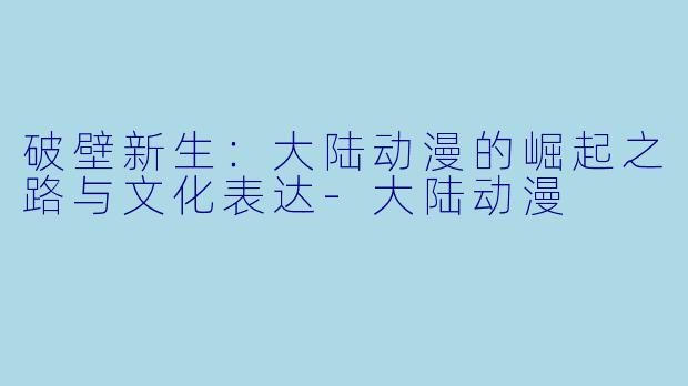 破壁新生：大陆动漫的崛起之路与文化表达-大陆动漫