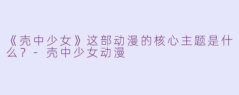 《壳中少女》这部动漫的核心主题是什么？-壳中少女动漫