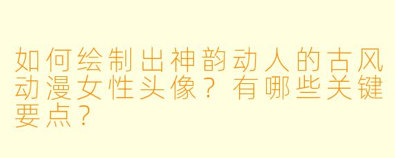 如何绘制出神韵动人的古风动漫女性头像？有哪些关键要点？