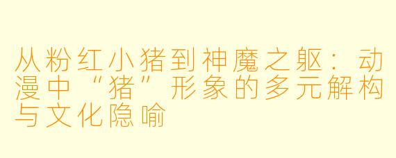 从粉红小猪到神魔之躯：动漫中“猪”形象的多元解构与文化隐喻